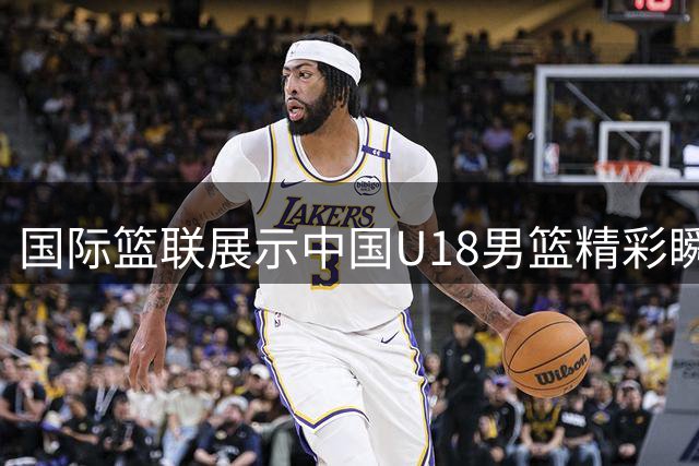 国际篮联展示中国U18男篮精彩瞬间 杨易轩展现突破速度
