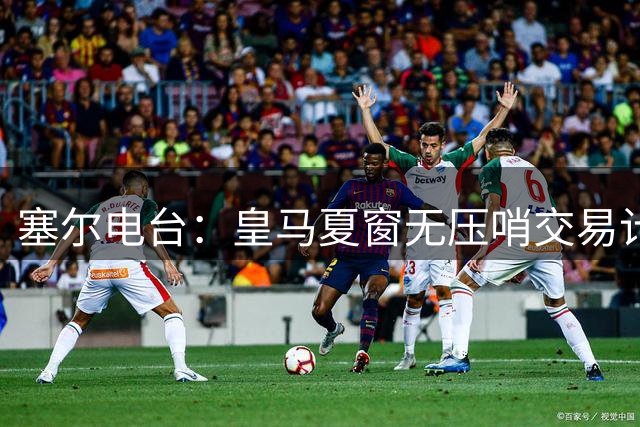 塞尔电台：皇马夏窗无压哨交易计划，卡马文加从未考虑离队