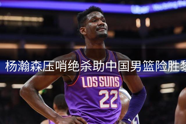 杨瀚森压哨绝杀助中国男篮险胜黎巴嫩